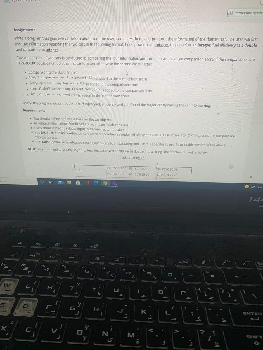 Immersive Reade
Assignment
Write a program that gets two car information from the user, compares them, and print out the information of the "better" car. The user will first
give the information regarding the two cars in the following format: horsepower as an integer, top speed as an integer, fuel efficiency as a double
and comfort as an integer.
The comparison of two cars is conducted as comparing the four information and come up with a single comparison score, if the comparison score
is ZERO OR positive number, the first car is better, otherwise the second car is better:
• Comparison score starts from 0
, (car, .horsepower - car,. horsepower) 0.1 is added to the comparison score
. (car, . topspeed - car,. topspeed) 0.2 is added to the comparison score
, (car, fuelefficiency – car,. fuelefficiency) 5 is added to the comparison score
, (car,.comfort- car,.comfort) is added to the comparison score
Finally, the program will print out the fuel top speed, efficiency, and comfort of the bigger car by casting the car into a string.
Requirements:
You should define and use a class for the car objects.
• All related information should be kept as private inside the class.
• Class should take the related input in its constructor function.
• You MUST define an overloaded comparison operation as explained above and use EITHER operator OR > operator to compare the
two car objects.
• You MUST define an overloaded casting operator into an std::string and use this operator to get the printable version of the object.
NOTE: You may need to use the to string function to convert an integer or double into a string. The function is used as below:
std::to string(4):
100 200 1.2 10 80 160 1.15 15
90 320 0.80 75
Input
140 180 1.5 15 60 120 0.93 60
80 280 0.75 75
earch
92'F Suns
14
イイ
%23
%
5
フ
ア
E
RI
T
U
P
F
G
K
ENTER
V
B
SHIFT
V
ト
