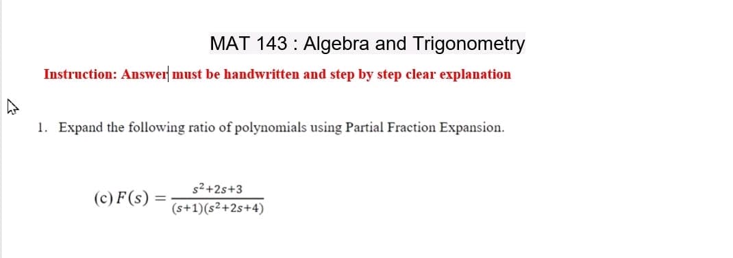 MAT 143: Algebra and Trigonometry
Instruction: Answer must be handwritten and step by step clear explanation
1. Expand the following ratio of polynomials using Partial Fraction Expansion.
(c) F (s) =
s²+2s+3
(s+1)(s²+2s+4)