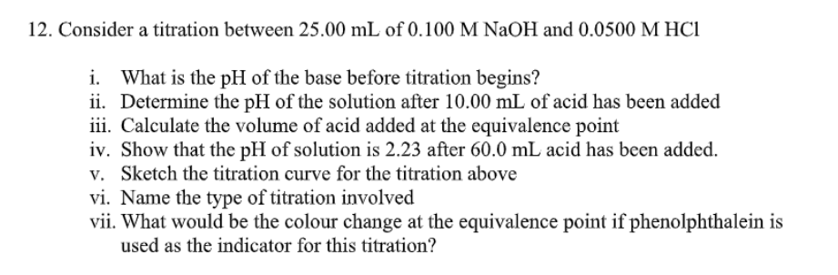 12. Consider a titration between 25.00 mL of 0.100 M NaOH and 0.0500 M HC1
i. What is the pH of the base before titration begins?
ii. Determine the pH of the solution after 10.00 mL of acid has been added
iii. Calculate the volume of acid added at the equivalence point
iv. Show that the pH of solution is 2.23 after 60.0 mL acid has been added.
v. Sketch the titration curve for the titration above
vi. Name the type of titration involved
vii. What would be the colour change at the equivalence point if phenolphthalein is
used as the indicator for this titration?