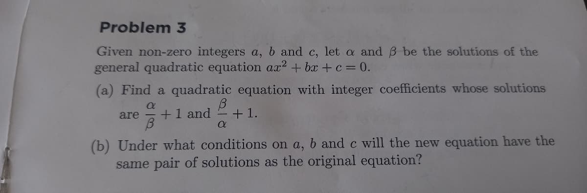 Problem 3
Given non-zero integers a, b and c, let a and B be the solutions of the
general quadratic equation ax? + bx + c = 0.
(a) Find a quadratic equation with integer coefficients whose solutions
are
+1 and
+1.
(b) Under what conditions on a, b and c will the new equation have the
same pair of solutions as the original equation?
