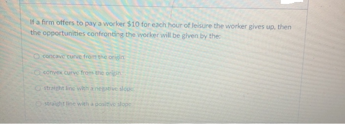 If a firm offers to pay a worker $10 for each hour of leisure the worker gives up, then
the opportunities confronting the worker will be given by the:
O concave curve from the origin.
convex curve from the origin.
Ostraight line with a negative slope.
Ostraight line with a positive slope.