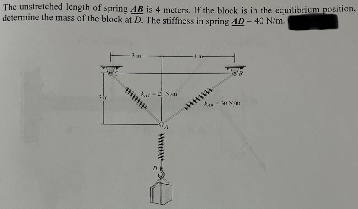 The unstretched length of spring AB is 4 meters. If the block is in the equilibrium position,
determine the mass of the block at D. The stiffness in spring AD = 40 N/m.
4 m-
kAc = 20 N/m
wwww
wwww
kAB = 30 N/m
D
