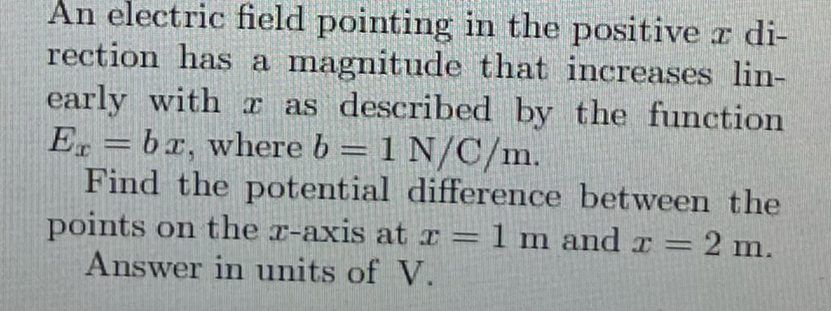 An electric field pointing in the positive a di-
rection has a magnitude that increases lin-
early with a as described by the function
Er = bx, where b = 1 N/C/m.
Find the potential difference between the
points on the x-axis at x =1m and r = 2 m.
Answer in units of V.
