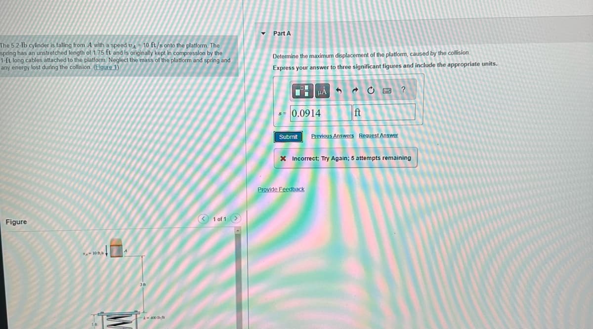 The 5.2-lb cylinder is falling from A with a speed 10 ft/s onto the platform. The
spring has an unstretched length of 1.75 ft and is originally kept in compression by the
1-ft long cables attached to the platform. Neglect the mass of the platform and spring and
any energy lost during the collision (Figure 1)
Figure
FA-10 ft/s +
16
|^
3ft
-A-400 lb/fr
1 of 1 >
▼
Part A
Determine the maximum displacement of the platform, caused by the collision.
Express your answer to three significant figures and include the appropriate units.
OF
8= 0.0914
HÅ
ft
Submit Previous Answers Request Answer
Provide Feedback
?
X Incorrect; Try Again; 5 attempts remaining