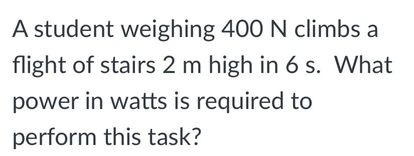 A student weighing 400 N climbs a
flight of stairs 2 m high in 6 s. What
power in watts is required to
perform this task?
