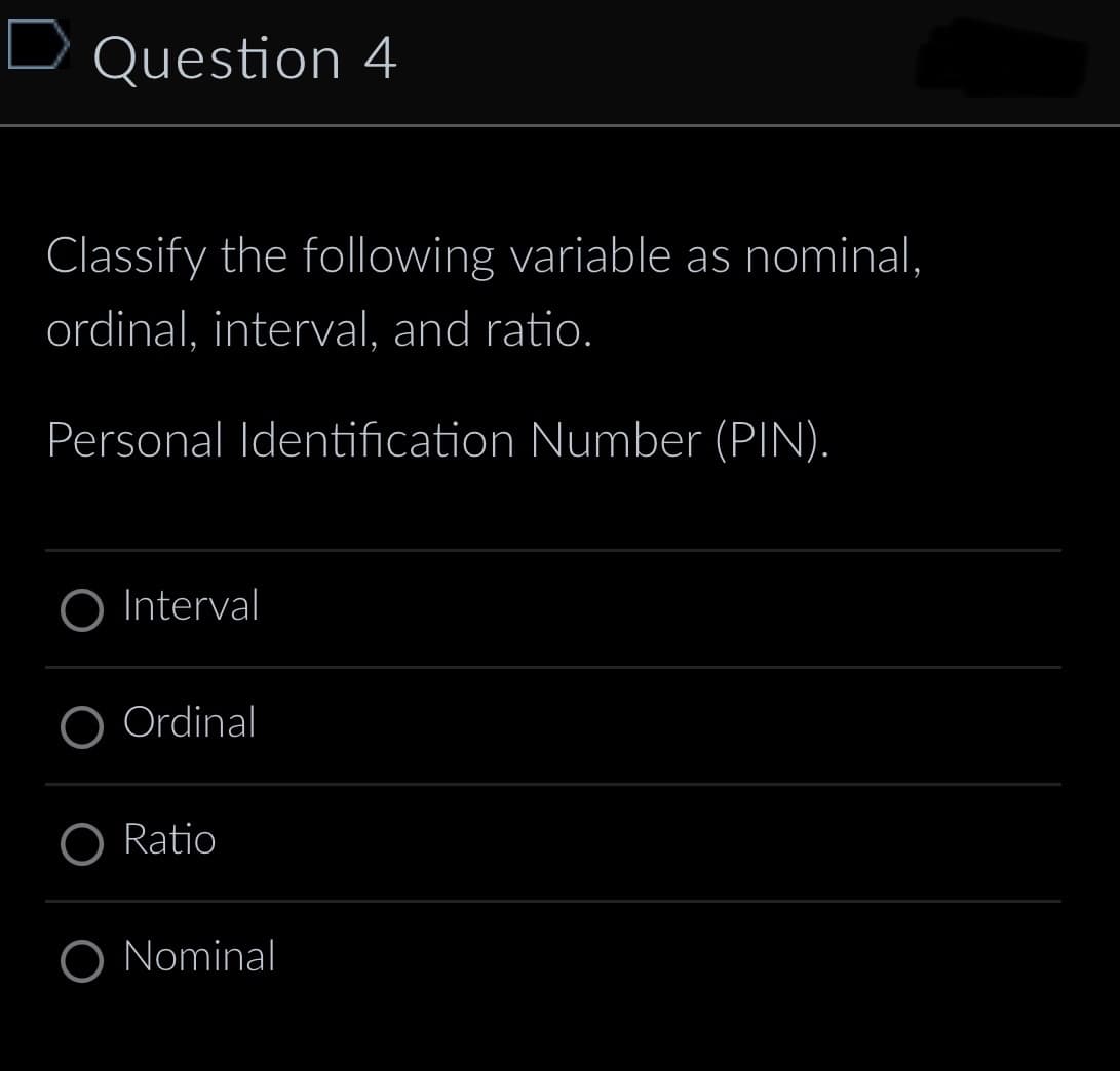 D Question 4
Classify the following variable as nominal,
ordinal, interval, and ratio.
Personal Identification Number (PIN).
O Interval
Ordinal
O Ratio
O Nominal