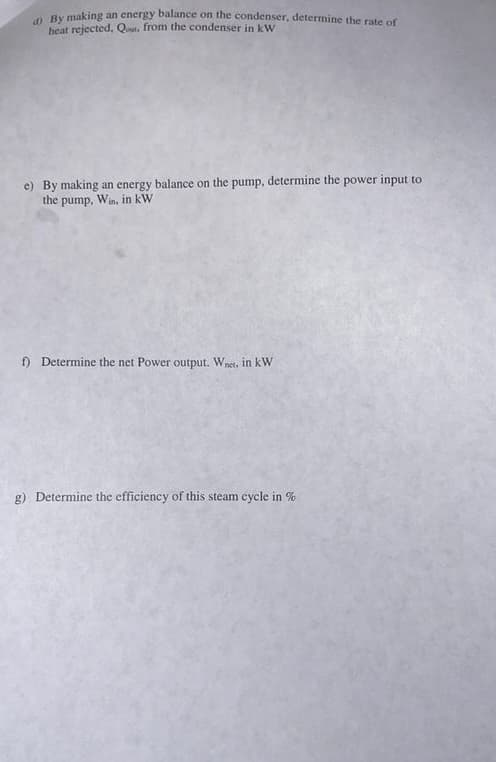 d) By making an energy balance on the condenser, determine the rate of
heat rejected, Qout, from the condenser in kW
e) By making an energy balance on the pump, determine the power input to
the pump,
Win, in kW
f) Determine the net Power output. Wnet, in kW
g) Determine the efficiency of this steam cycle in %