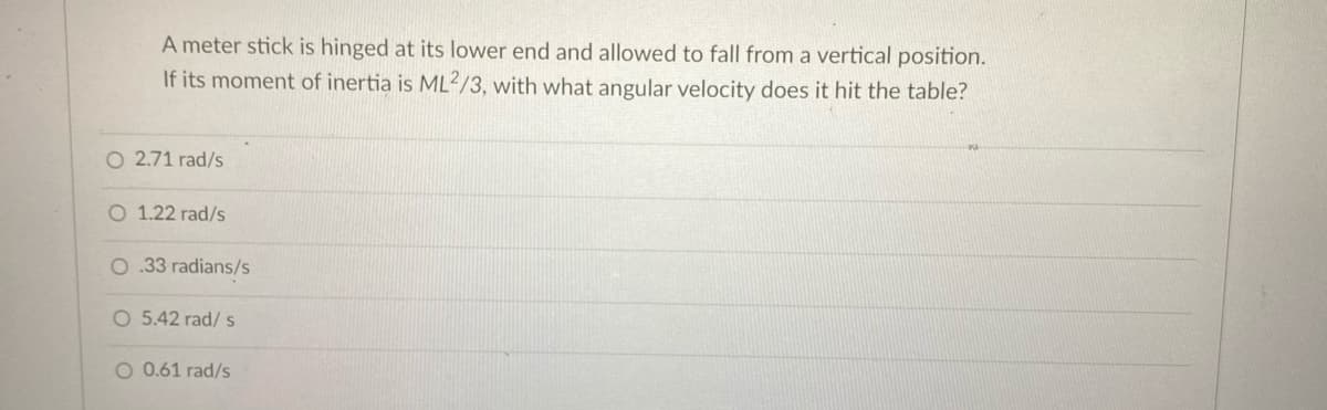 A meter stick is hinged at its lower end and allowed to fall from a vertical position.
If its moment of inertia is ML2/3, with what angular velocity does it hit the table?
O 2.71 rad/s
O 1.22 rad/s
O .33 radians/s
O 5.42 rad/ s
O 0.61 rad/s
