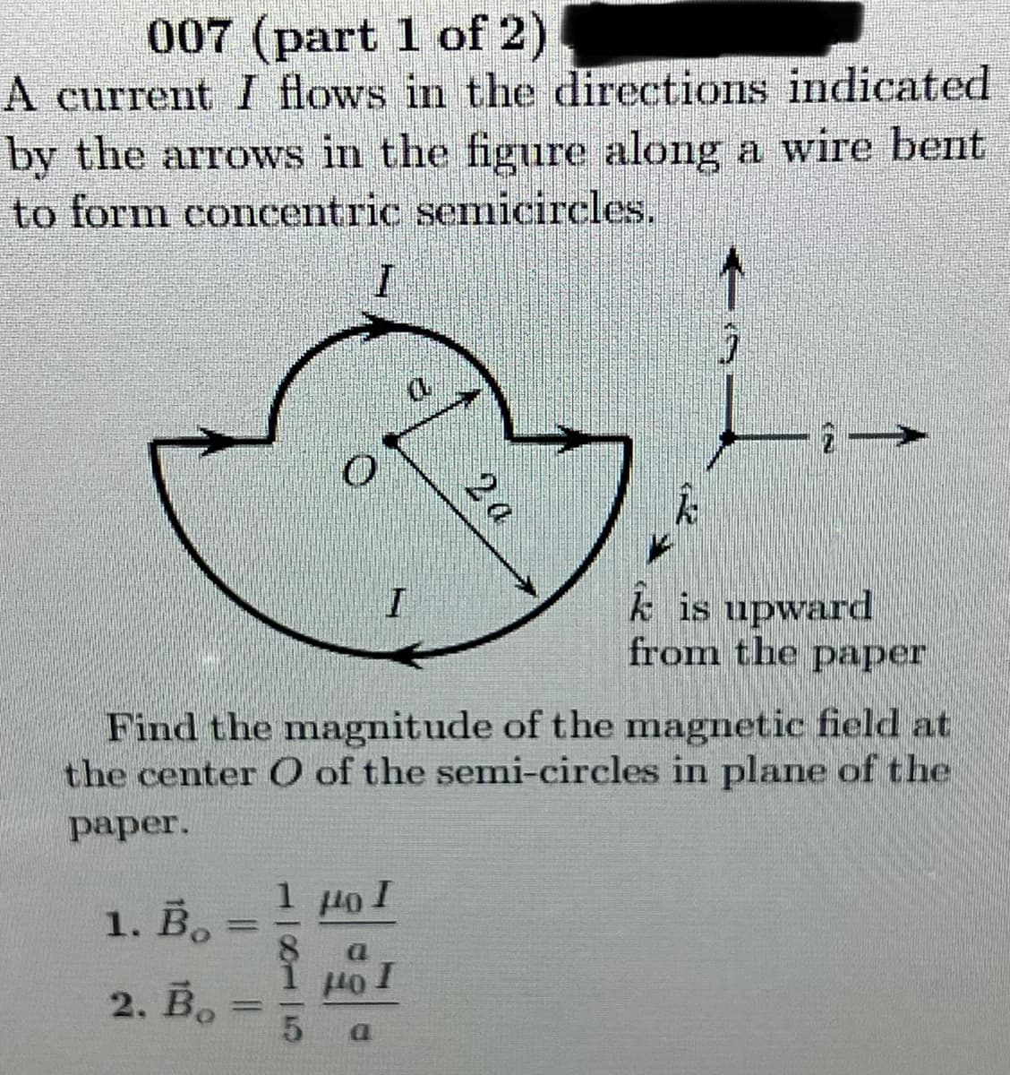 007 (part 1 of 2)
A current I flows in the directions indicated
by the arrows in the figure along a wire bent
to form concentric semicircles.
k is upward
from the paper
Find the magnitude of the magnetic field at
the center O of the semi-circles in plane of the
раper.
1 µoI
1. В.
%3D
1 Ho 1
2. Во
%3D
2 a
