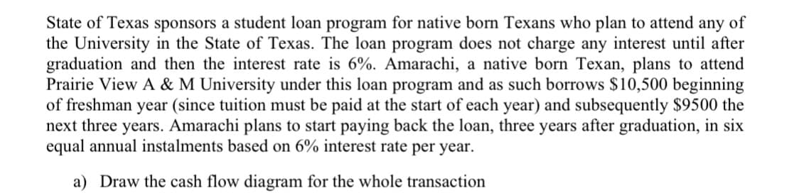 State of Texas sponsors a student loan program for native born Texans who plan to attend any of
the University in the State of Texas. The loan program does not charge any interest until after
graduation and then the interest rate is 6%. Amarachi, a native born Texan, plans to attend
Prairie View A & M University under this loan program and as such borrows $10,500 beginning
of freshman year (since tuition must be paid at the start of each year) and subsequently $9500 the
next three years. Amarachi plans to start paying back the loan, three years after graduation, in six
equal annual instalments based on 6% interest rate per year.
a) Draw the cash flow diagram for the whole transaction
