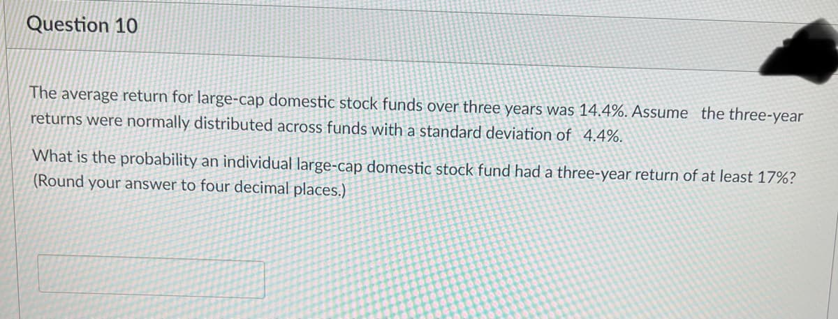 Question 10
The average return for large-cap domestic stock funds over three years was 14.4%. Assume the three-year
returns were normally distributed across funds with a standard deviation of 4.4%.
What is the probability an individual large-cap domestic stock fund had a three-year return of at least 17%?
(Round your answer to four decimal places.)