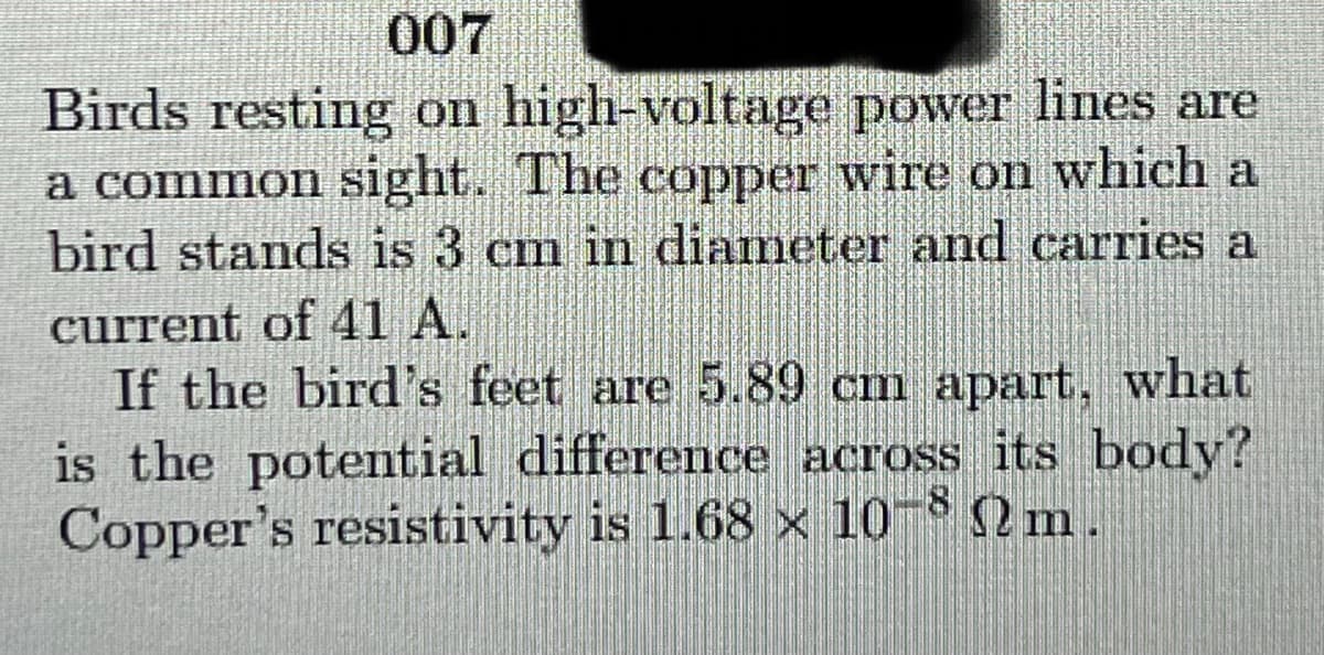 007
Birds resting on high-voltage power lines are
a common sight. The copper wire on which a
bird stands is 3 cm in diameter and carries a
current of 41 A.
If the bird's feet are 5.89 cm apart, what
is the potential difference across its body?
Copper's resistivity is 1.68 x 10- 2 m.
