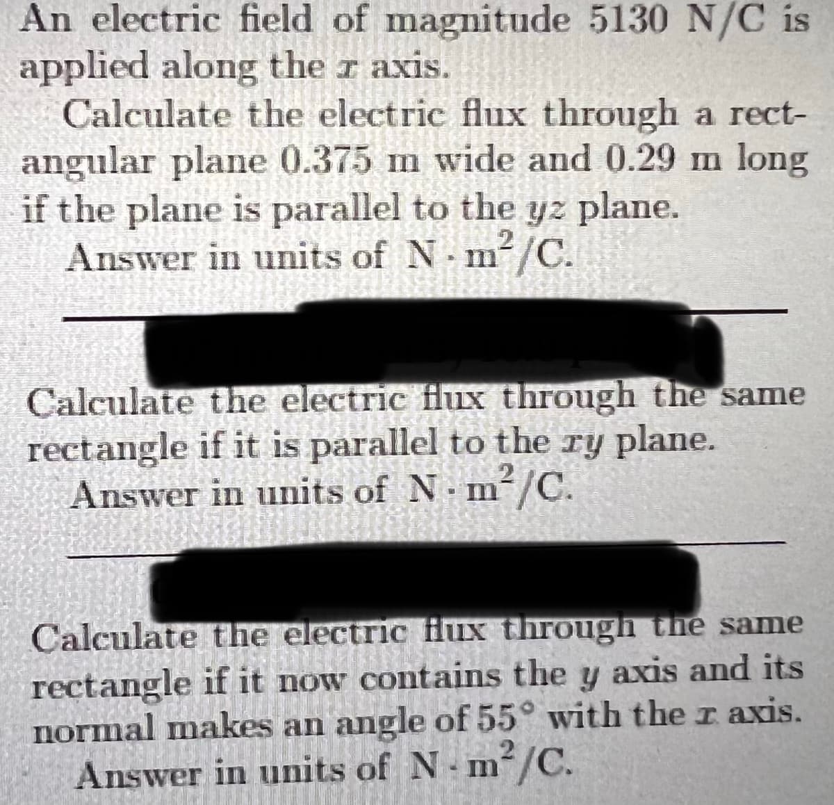 An electric field of magnitude 5130 N/C is
applied along the r axis.
Calculate the electric flux through a rect-
angular plane 0.375 m wide and 0.29 m long
if the plane is parallel to the yz plane.
Answer in units of N m/C.
Calculate the electric flux through the same
rectangle if it is parallel to the ry plane.
Answer in units of N m/C.
Calculate the electric Hux through the same
rectangle if it now contains the y axis and its
normal makes an angle of 55° with the r axis.
m²/C.
Answer in units of N m/C.
