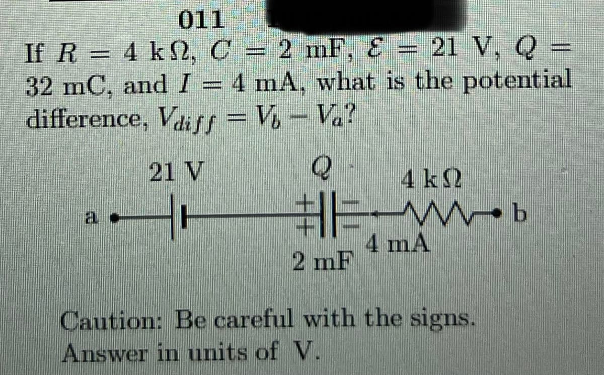 011
If R = 4 k2,C = 2 mF, Ɛ = 21 V, Q =
32 mC, and I = 4 mA, what is the potential
difference, Vaiff = V, – Va?
21 V
4 k2
Mob
4 mA
2 mF
Caution: Be careful with the signs.
Answer in units of V.
