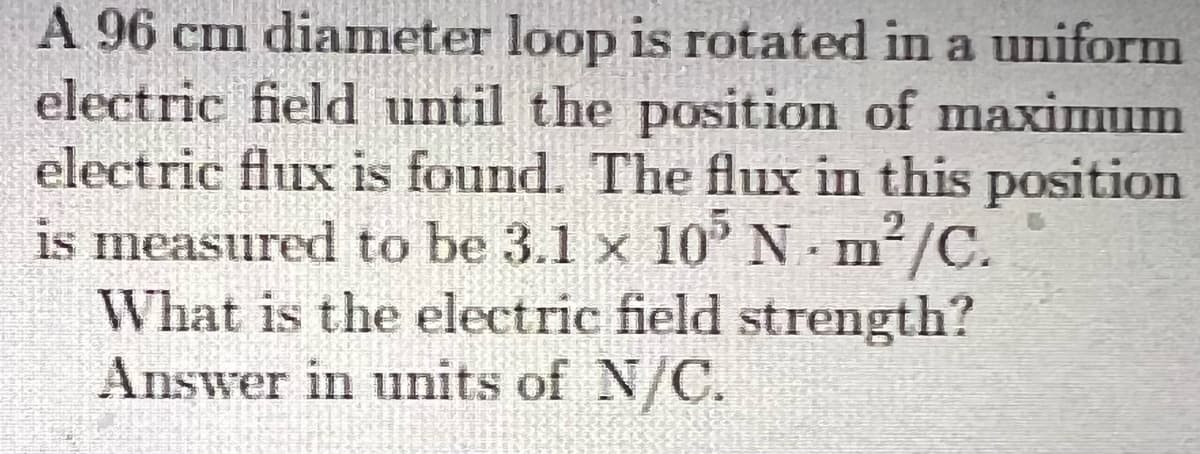 A 96 cm diameter loop is rotated in a uniform
electric field until the position of maximum
electric flux is found. The flux in this position
is measured to be 3.1 x 10° N m/C.
What is the electric field strength?
Answer in units of N/C.
