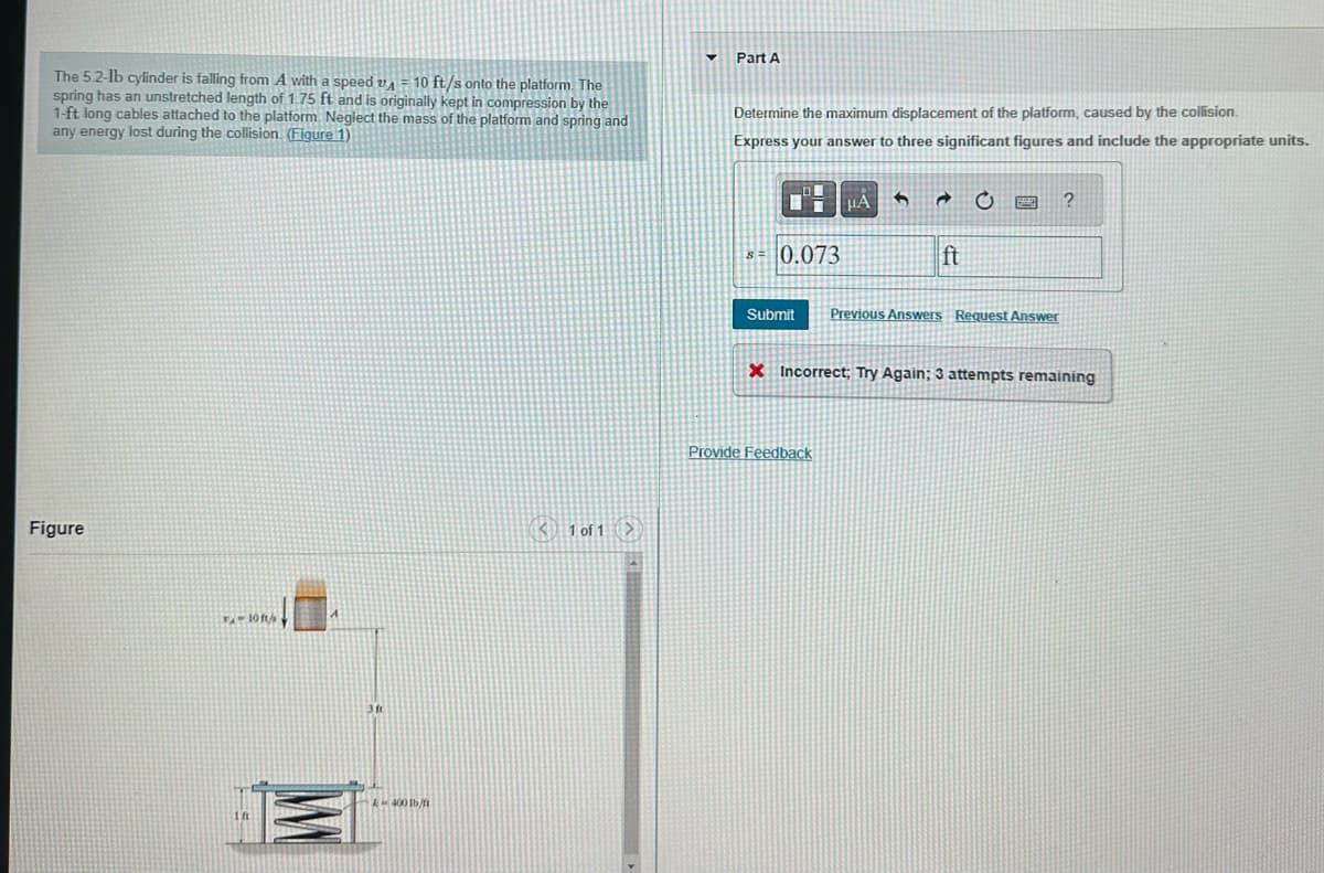 The 5.2-lb cylinder is falling from A with a speed A = 10 ft/s onto the platform. The
spring has an unstretched length of 1.75 ft and is originally kept in compression by the
1-ft long cables attached to the platform Neglect the mass of the platform and spring and
any energy lost during the collision. (Figure 1)
Figure
- 10 ft/s
k400 lb/n
1 of 1>
▼
Part A
Determine the maximum displacement of the platform, caused by the collision.
Express your answer to three significant figures and include the appropriate units.
$=0.073
Submit
HA 5 @ C
Provide Feedback
ft
Previous Answers Request Answer
?
X Incorrect; Try Again: 3 attempts remaining