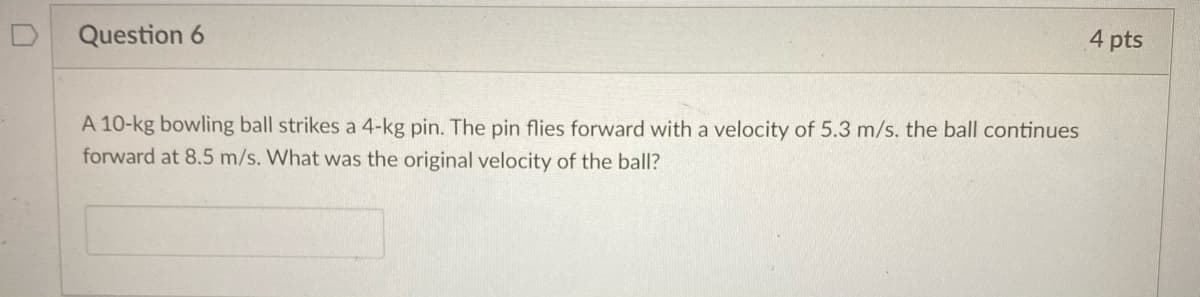 4 pts
Question 6
A 10-kg bowling ball strikes a 4-kg pin. The pin flies forward with a velocity of 5.3 m/s. the ball continues
forward at 8.5 m/s. What was the original velocity of the ball?
