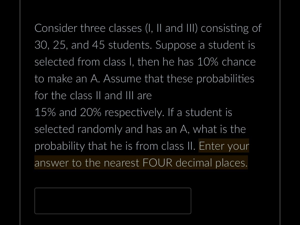 Consider three classes (I, II and III) consisting of
30, 25, and 45 students. Suppose a student is
selected from class I, then he has 10% chance
to make an A. Assume that these probabilities
for the class II and III are
15% and 20% respectively. If a student is
selected randomly and has an A, what is the
probability that he is from class II. Enter your
answer to the nearest FOUR decimal places.