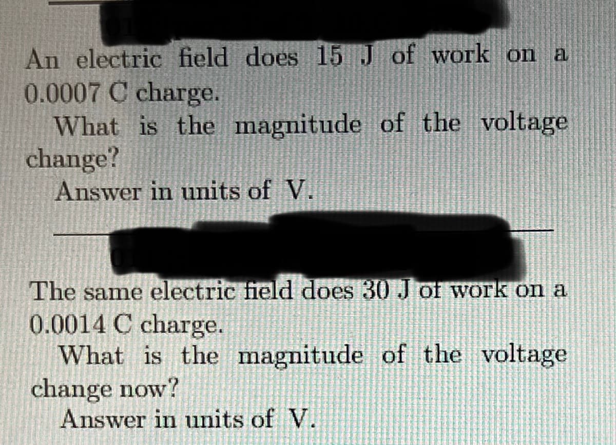 An electric field does 15 J of work on a
0.0007 C charge.
What is the magnitude of the voltage
change?
Answer in units of V.
The same electric field does 30 J of work on a
0.0014 C charge.
What is the magnitude of the voltage
change now?
Answer in units of V.
