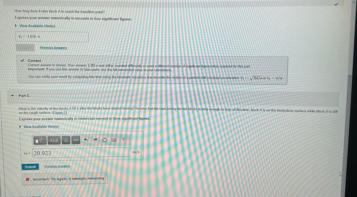 How long does it take block A to reach the transition point?
Express your answer numerically in seconds to four significant figures.
View Available Hint(s)
t₁ = 1.016 s
Previous Answers
✓Correct
Correct answer is shown. Your answer 1.02 s was either rounded differently or used a different number of significant figures than required for this part.
Important: If you use this answer in later parts, use the full unrounded value in your calculations.
You can verify your result by computing this time using the kinematic equations that describe the motion of a particle with constant acceleration: ₁
Part C
What is the velocity of the blocks 4.50 s after the blocks have started moving? Assume that the rope joining the two blocks in long enough so that, at this time, block A is on the frictionless surface while block B is still
on the rough surface. (Figure 2)
Express your answer numerically in meters per second to three significant figures.
UIM
▸ View Available Hint(s)
ΠΠ ΑΣΦ
₂= 20.923
11 vec 3
Submit Previous Answers
CE ?
X Incorrect; Try Again; 5 attempts remaining
√2d/a or t₁ = v/a
m/s