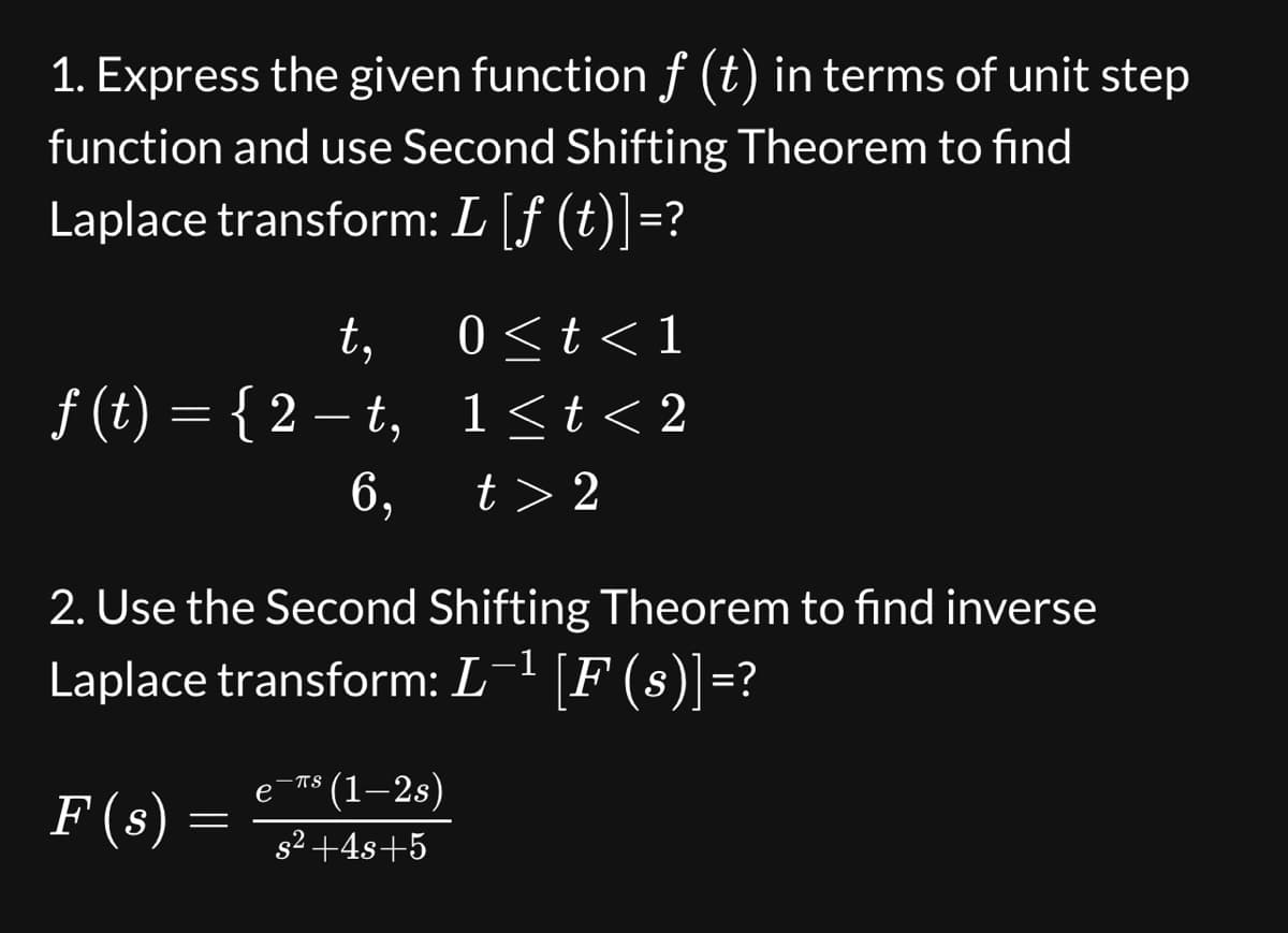 1. Express the given function f (t) in terms of unit step
function and use Second Shifting Theorem to find
Laplace transform: L [ƒ (t)]=?
t,
ƒ(t) = { 2 − t,
6,
2. Use the Second Shifting Theorem to find inverse
Laplace transform: L¯¹ [F (s)]=?
F (s) :
=
(1—2s)
s² +4s+5
0≤t<1
1≤t<2
t> 2
-TS