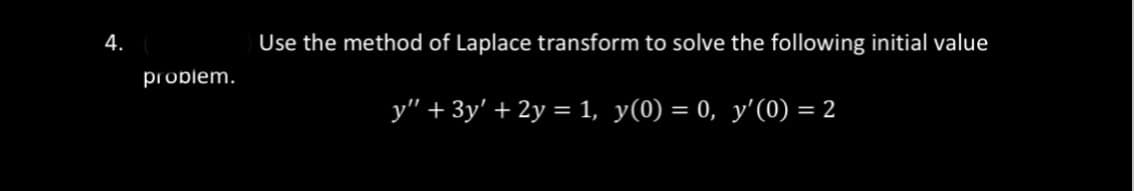 4.
problem.
Use the method of Laplace transform to solve the following initial value
_y" + 3y' + 2y = 1, y(0) = 0, y'(0) = 2