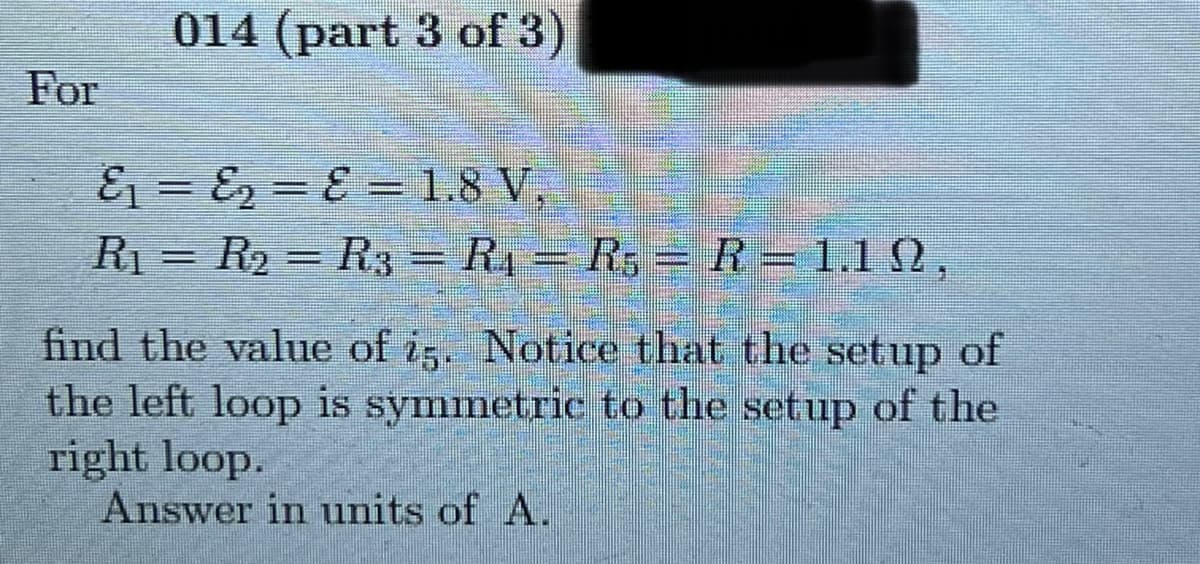 014 (part 3 of 3)
For
E1 = E, = E ==1.8 V,
R1 = R2 = R3= R4 = R5 =R= 1.1 N,
%3D
find the value of i5. Notice that the setup of
the left loop is symmetric to the setup of the
right loop.
Answer in units of A.
