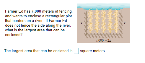 Farmer Ed has 7,000 meters of fencing,
and wants to enclose a rectangular plot
that borders on a river. If Farmer Ed
does not fence the side along the river,
what is the largest area that can be
enclosed?
7,000 -2x
The largest area that can be enclosed is
square meters.
