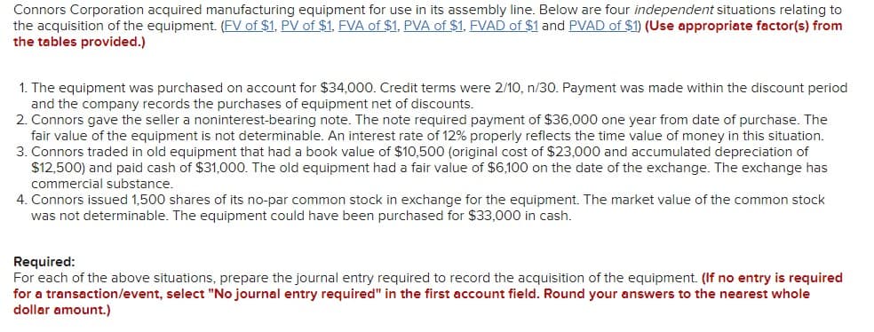 Connors Corporation acquired manufacturing equipment for use in its assembly line. Below are four independent situations relating to
the acquisition of the equipment. (FV of $1, PV of $1, FVA of $1, PVA of $1, FVAD of $1 and PVAD of $1) (Use appropriate factor(s) from
the tables provided.)
1. The equipment was purchased on account for $34,000. Credit terms were 2/10, n/30. Payment was made within the discount period
and the company records the purchases of equipment net of discounts.
2. Connors gave the seller a noninterest-bearing note. The note required payment of $36,000 one year from date of purchase. The
fair value of the equipment is not determinable. An interest rate of 12% properly reflects the time value of money in this situation.
3. Connors traded in old equipment that had a book value of $10,500 (original cost of $23,000 and accumulated depreciation of
$12,500) and paid cash of $31,000. The old equipment had a fair value of $6,100 on the date of the exchange. The exchange has
commercial substance.
4. Connors issued 1,500 shares of its no-par common stock in exchange for the equipment. The market value of the common stock
was not determinable. The equipment could have been purchased for $33,000 in cash.
Required:
For each of the above situations, prepare the journal entry required to record the acquisition of the equipment. (If no entry is required
for a transaction/event, select "No journal entry required" in the first account field. Round your answers to the nearest whole
dollar amount.)
