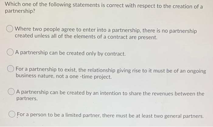 Which one of the following statements is correct with respect to the creation of a
partnership?
O Where two people agree to enter into a partnership, there is no partnership
created unless all of the elements of a contract are present.
A partnership can be created only by contract.
For a partnership to exist, the relationship giving rise to it must be of an ongoing
business nature, not a one-time project.
A partnership can be created by an intention to share the revenues between the
partners.
For a person to be a limited partner, there must be at least two general partners.
