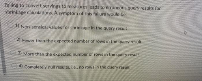 Failing to convert servings to measures leads to erroneous query results for
shrinkage calculations. A symptom of this failure would be:
Non-sensical values for shrinkage in the query result
2) Fewer than the expected number of rows in the query result
3) More than the expected number of rows in the query result
A Completely null results, i.e., no rows in the query result
