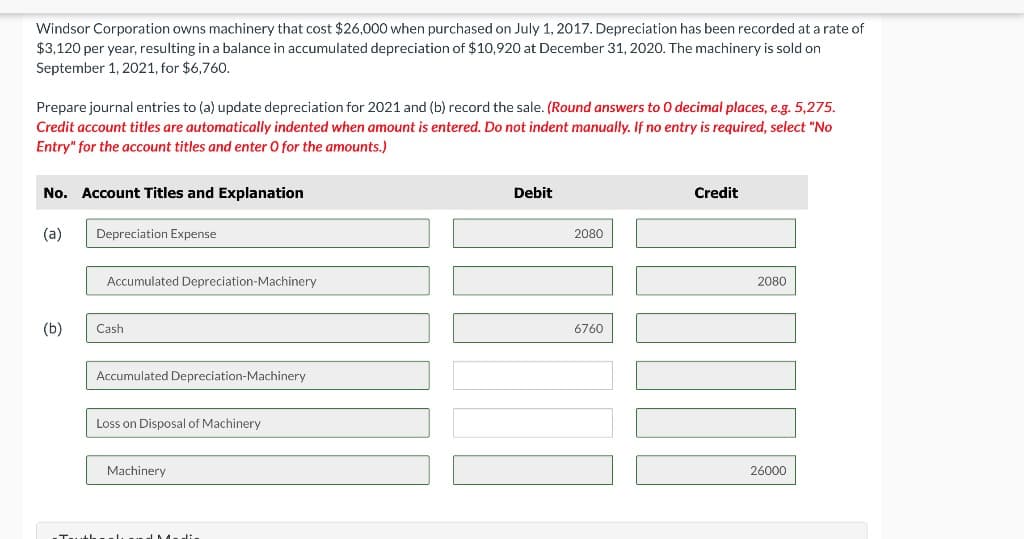 Windsor Corporation owns machinery that cost $26,000 when purchased on July 1, 2017. Depreciation has been recorded at a rate of
$3,120 per year, resulting in a balance in accumulated depreciation of $10,920 at December 31, 2020. The machinery is sold on
September 1, 2021, for $6,760.
Prepare journal entries to (a) update depreciation for 2021 and (b) record the sale. (Round answers to 0 decimal places, e.g. 5,275.
Credit account titles are automatically indented when amount is entered. Do not indent manually. If no entry is required, select "No
Entry" for the account titles and enter 0 for the amounts.)
No. Account Titles and Explanation
Debit
Credit
(a)
Depreciation Expense
2080
Accumulated Depreciation-Machinery
2080
(b)
Cash
6760
Accumulated Depreciation-Machinery
Loss on Disposal of Machinery
Machinery
26000
