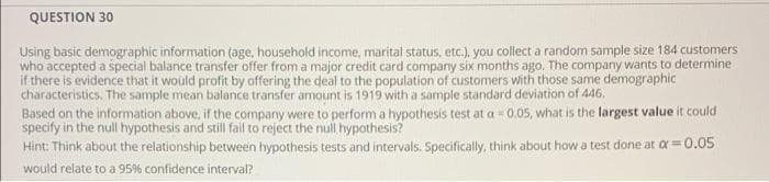 QUESTION 30
Using basic demographic information (age, household income, marital status, etc.), you collect a random sample size 184 customers
who accepted a special balance transfer offer from a major credit card company six months ago. The company wants to determine
if there is evidence that it would profit by offering the deal to the population of customers with those same demographic
characteristics. The sample mean balance transfer amount is 1919 with a sample standard deviation of 446,
Based on the information above, if the company were to perform a hypothesis test at a 0.05, what is the largest value it could
specify in the null hypothesis and still fail to reject the null hypothesis?
Hint: Think about the relationship between hypothesis tests and intervals. Specifically, think about how a test done at a =0.05
%3D
would relate to a 95% confidence interval?
