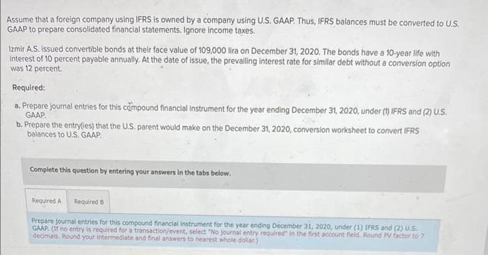 Assume that a foreign company using IFRS is owned by a company using U.S. GAAP. Thus, IFRS balances must be converted to U.S.
GAAP to prepare consolidated financial statements. Ignore income taxes.
Izmir A.S. İssued convertible bonds at their face value of 109,000 lira on December 31, 2020. The bonds have a 10-year life with
interest of 10 percent payable annually. At the date of issue, the prevalling interest rate for similar debt without a conversion option
was 12 percent.
Required:
a. Prepare journal entries for this campound financial Instrument for the year ending December 31, 2020, under (1) IFRS and (2) U.S.
GAAP.
b. Prepare the entrylies) that the U.S. parent would make on the December 31, 2020, conversion worksheet to convert IFRS
balances to U.S. GAAP.
Complete this question by entering your answers in the tabs below.
Required A Required B
Prepare journal entries for this compound financial instrument for the year ending December 31, 2020, under (1) IFRS and (2) U.S.
GAAP. (If no entry is required for a transaction/event, select "No journal entry required" in the first account field. Round PV factor to 7
decimals. Round your intermediate and final answers to nearest whole dollar.)
