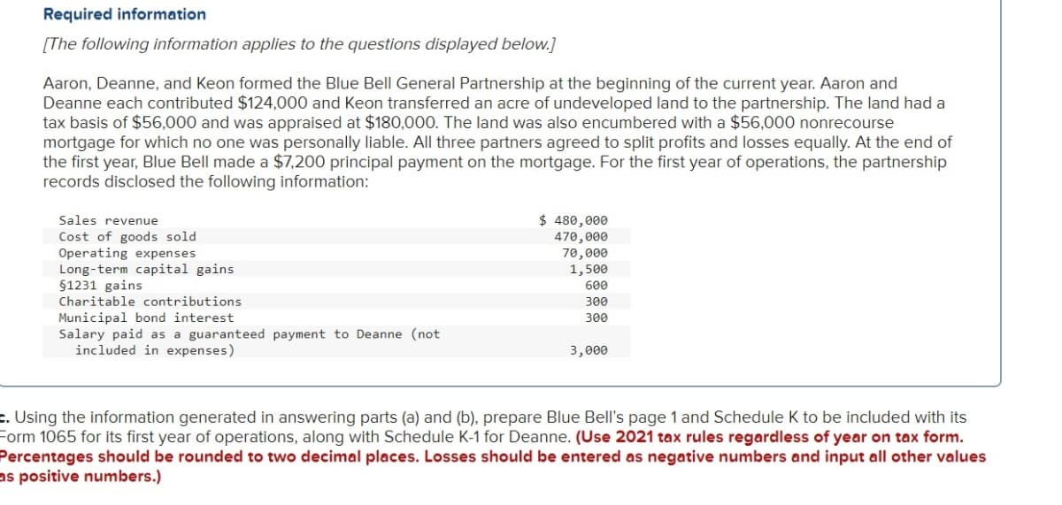 Required information
[The following information applies to the questions displayed below.]
Aaron, Deanne, and Keon formed the Blue Bell General Partnership at the beginning of the current year. Aaron and
Deanne each contributed $124,000 and Keon transferred an acre of undeveloped land to the partnership. The land had a
tax basis of $56,000 and was appraised at $180,000. The land was also encumbered with a $56,000 nonrecourse
mortgage for which no one was personally liable. All three partners agreed to split profits and losses equally. At the end of
the first year, Blue Bell made a $7,200 principal payment on the mortgage. For the first year of operations, the partnership
records disclosed the following information:
$ 480,000
470,000
70,000
1,500
600
Sales revenue
Cost of goods sold
Operating expenses
Long-term capital gains
§1231 gains
Charitable contributions
300
Municipal bond interest
Salary paid as a guaranteed payment to Deanne (not
included in expenses)
300
3,000
c. Using the information generated in answering parts (a) and (b), prepare Blue Bell's page 1 and Schedule K to be included with its
Form 1065 for its first year of operations, along with Schedule K-1 for Deanne. (Use 2021 tax rules regardless of year on tax form.
Percentages should be rounded to two decimal places. Losses should be entered as negative numbers and input all other values
as positive numbers.)
