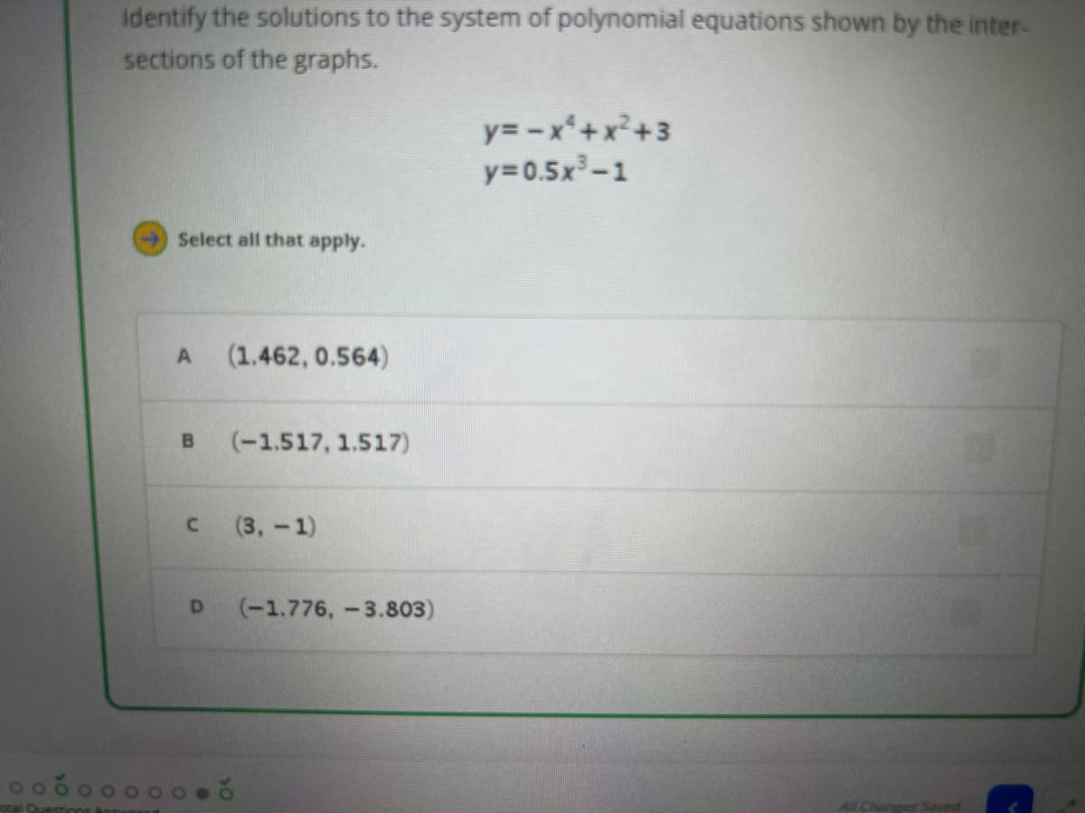 100
Identify the solutions to the system of polynomial equations shown by the inter-
sections of the graphs.
Select all that apply.
A (1.462, 0.564)
B (-1.517, 1.517)
C
(3,-1)
D (-1.776, -3.803)
10
y=-x²+x²+3
y=0.5x³-1
All Changes Saved