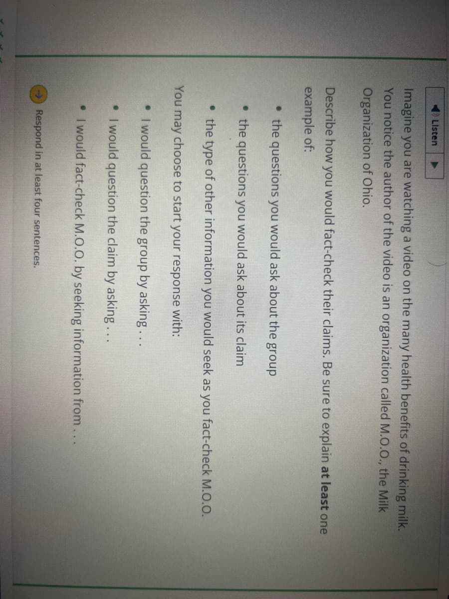 Listen
Imagine you are watching a video on the many health benefits of drinking milk.
You notice the author of the video is an organization called M.O.O., the Milk
Organization of Ohio.
Describe how you would fact-check their claims. Be sure to explain at least one
example of:
• the questions you would ask about the
• the questions you would ask about its claim
the type of other information you would seek as you fact-check M.O.O.
You may choose to start your response with:
• I would question the group by asking...
• I would question the claim by asking...
• I would fact-check M.O.O. by seeking information from...
Respond in at least four sentences.
group