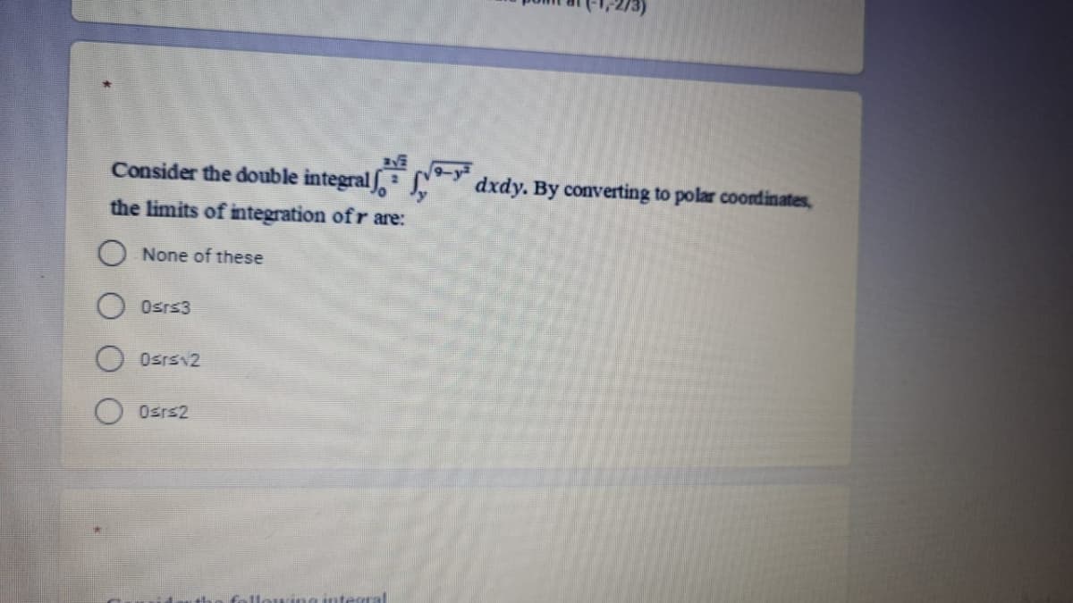 Consider the double integral ,
dxdy. By converting to polar coordinates,
the limits of integration ofr are:
O None of these
Osrs3
Osrs 2
Osrs2
ing integral
