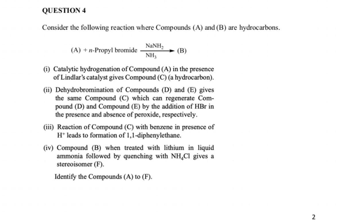 QUESTION 4
Consider the following reaction where Compounds (A) and (B) are hydrocarbons.
(A) + n-Propyl bromide
NaNH,
NH3
(B)
(i) Catalytic hydrogenation of Compound (A) in the presence
of Lindlar's catalyst gives Compound (C) (a hydrocarbon).
(ii) Dehydrobromination of Compounds (D) and (E) gives
the same Compound (C) which can regenerate Com-
pound (D) and Compound (E) by the addition of HBr in
the presence and absence of peroxide, respectively.
(iii) Reaction of Compound (C) with benzene in presence of
H+ leads to formation of 1,1-diphenylethane.
(iv) Compound (B) when treated with lithium in liquid
ammonia followed by quenching with NH4Cl gives a
stereoisomer (F).
Identify the Compounds (A) to (F).
2