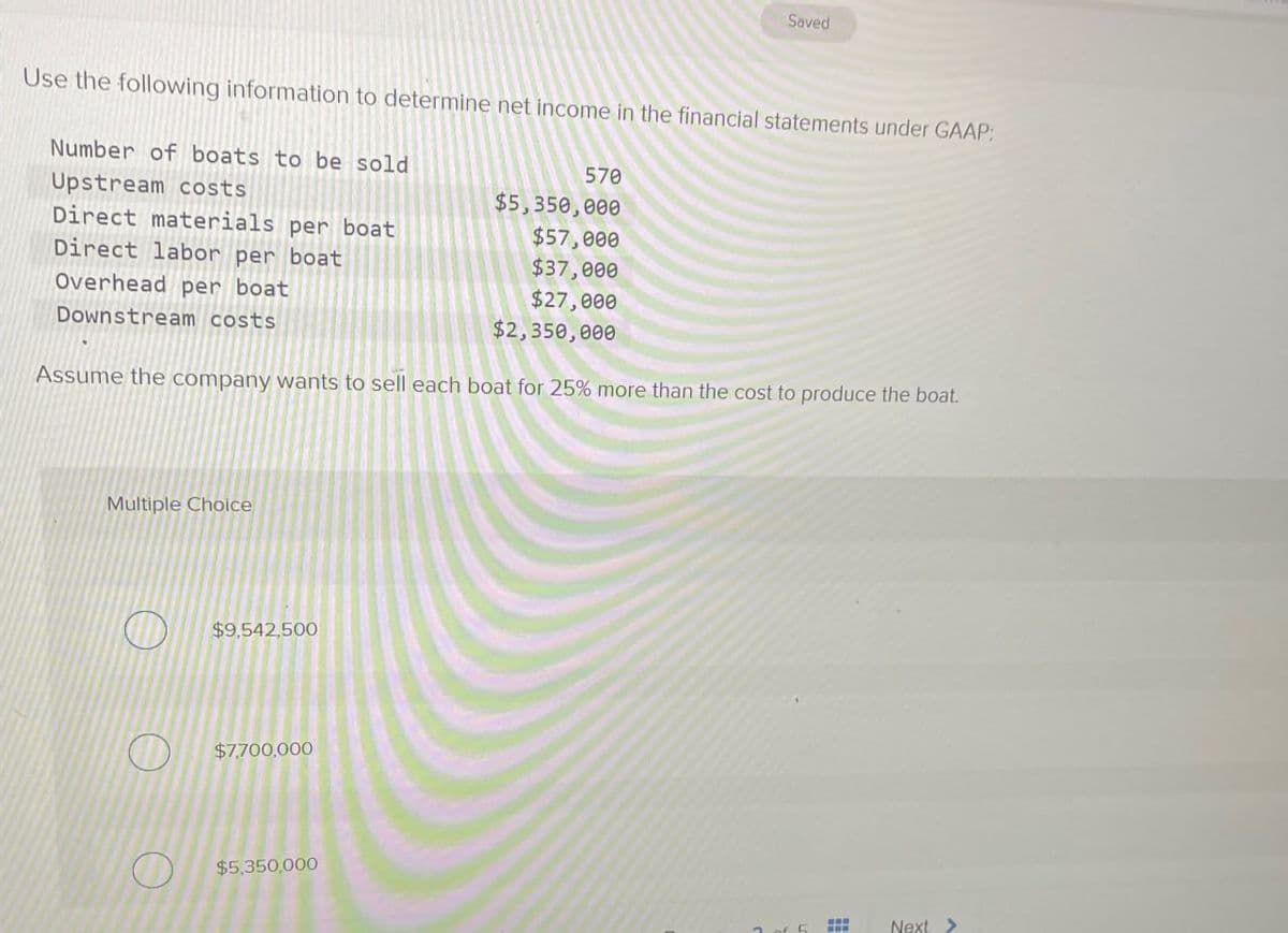 Saved
Use the following information to determine net income in the financial statements under GAAP;
Number of boats to be sold
Upstream costs
570
$5,350,000
Direct materials per boat
$57,000
$37,000
$27,000
$2,350,000
Direct labor per boat
Overhead per boat
Downstream costs
Assume the company wants to sell each boat for 25% more than the cost to produce the boat.
Multiple Choice
$9,542,500
$7,700,000
$5,350,000
Next>