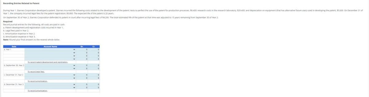 Recording Entries Related to Patent
During Year 1. Starnes Corporation developed a patent. Starnes incurred the following costs related to the development of the patent: tests to perfect the use of the patent for production processes. $8.400 research costs in the research laboratory. $29.400: and depreciation on equipment (that has alternative future uses) used in developing the patent, $5.600. On December 31 of
Year 1, the company incurred legal fees for the patent registration. $9,800. The expected life of the patent is 20 years.
On September 30 of Year 2. Starnes Corporation defended its patent in court after incurring legal fees of $4,200. The total estimated life of the patent at that time was adjusted to 15 years remaining from September 30 of Year 2.
Required
Record journal entries for the following. All costs are paid in cash
a. Patent development and registration costs incurred in Year 1.
b. Legal fees paid in Year 2.
c. Amortization expense in Year 2
d. Amortization expense in Year 3.
Note: Round your final answers to the nearest whole dollar.
Date
Year 1
Account Name
0
°
о
°
°
To record patent development and registration
b. September 30, Year 2
0
°
0
To record legal fees
c. December 31, Year 2
0
0
To record amortization
d. December 31. Year 3
°
°
°
0
To record amortization