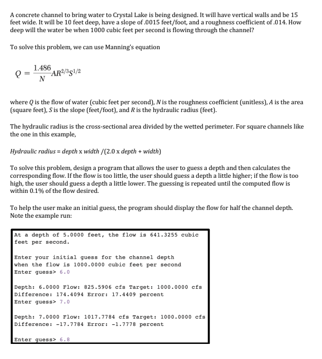 A concrete channel to bring water to Crystal Lake is being designed. It will have vertical walls and be 15
feet wide. It will be 10 feet deep, have a slope of .0015 feet/foot, and a roughness coefficient of .014. How
deep will the water be when 1000 cubic feet per second is flowing through the channel?
To solve this problem, we can use Manning's equation
1.486
"AR²/³g\/2
N
where Q is the flow of water (cubic feet per second), N is the roughness coefficient (unitless), A is the area
(square feet), S is the slope (feet/foot), and R is the hydraulic radius (feet).
The hydraulic radius is the cross-sectional area divided by the wetted perimeter. For square channels like
the one in this example,
Hydraulic radius = depth x width /(2.0 x depth + width)
To solve this problem, design a program that allows the user to guess a depth and then calculates the
corresponding flow. If the flow is too little, the user should guess a depth a little higher; if the flow is too
high, the user should guess a depth a little lower. The guessing is repeated until the computed flow is
within 0.1% of the flow desired.
To help the user make an initial guess, the program should display the flow for half the channel depth.
Note the example run:
At a depth of 5.0000 feet, the flow is 641.3255 cubic
feet per second.
Enter your initial guess for the channel depth
when the flow is 1000.0000 cubic feet per second
Enter guess> 6.0
Depth: 6.0000 Flow: 825.5906 cfs Target: 1000.0000 cfs
Difference: 174.4094 Error: 17.4409 percent
Enter guess> 7.0
Depth: 7.0000 Flow: 1017.7784 cfs Target: 1000.0000 cfs
Difference: -17.7784 Error: -1.7778 percent
Enter guess> 6.8
