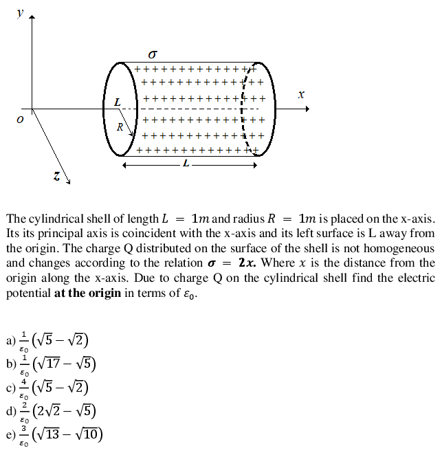 y
+++
++
+
++
L
+++
R
+++
++++++
++
++ f+
The cylindrical shell of length L = 1m and radius R = 1m is placed on the x-axis.
Its its principal axis is coincident with the x-axis and its left surface is L away from
the origin. The charge Q distributed on the surface of the shell is not homogeneous
and changes according to the relation o = 2x. Where x is the distance from the
origin along the x-axis. Due to charge Q on the cylindrical shell find the electric
potential at the origin in terms of ɛ,.
a)는 (V5-V2)
b)스 (VT7-V5)
(V3 – vz)
d)르(2VZ- V5)
e)르(V13-V10)
+| +
+ + +1 + +
+ + +! + +
+ + +i + +
i +1 + +
+! +
+! + +
