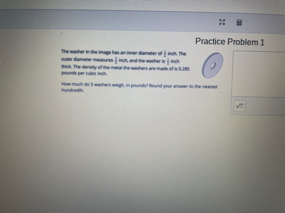 Practice Problem 1
The washer in the image has an inner diameter of - inch. The
outer diameter measures Inch, and the washer is- inch
thick The density of the metal the washers are made of is 0.285
pounds per cubic inch.
How much do 5 washers weigh, in pounds? Round your answer to the nearest
hundredth,
