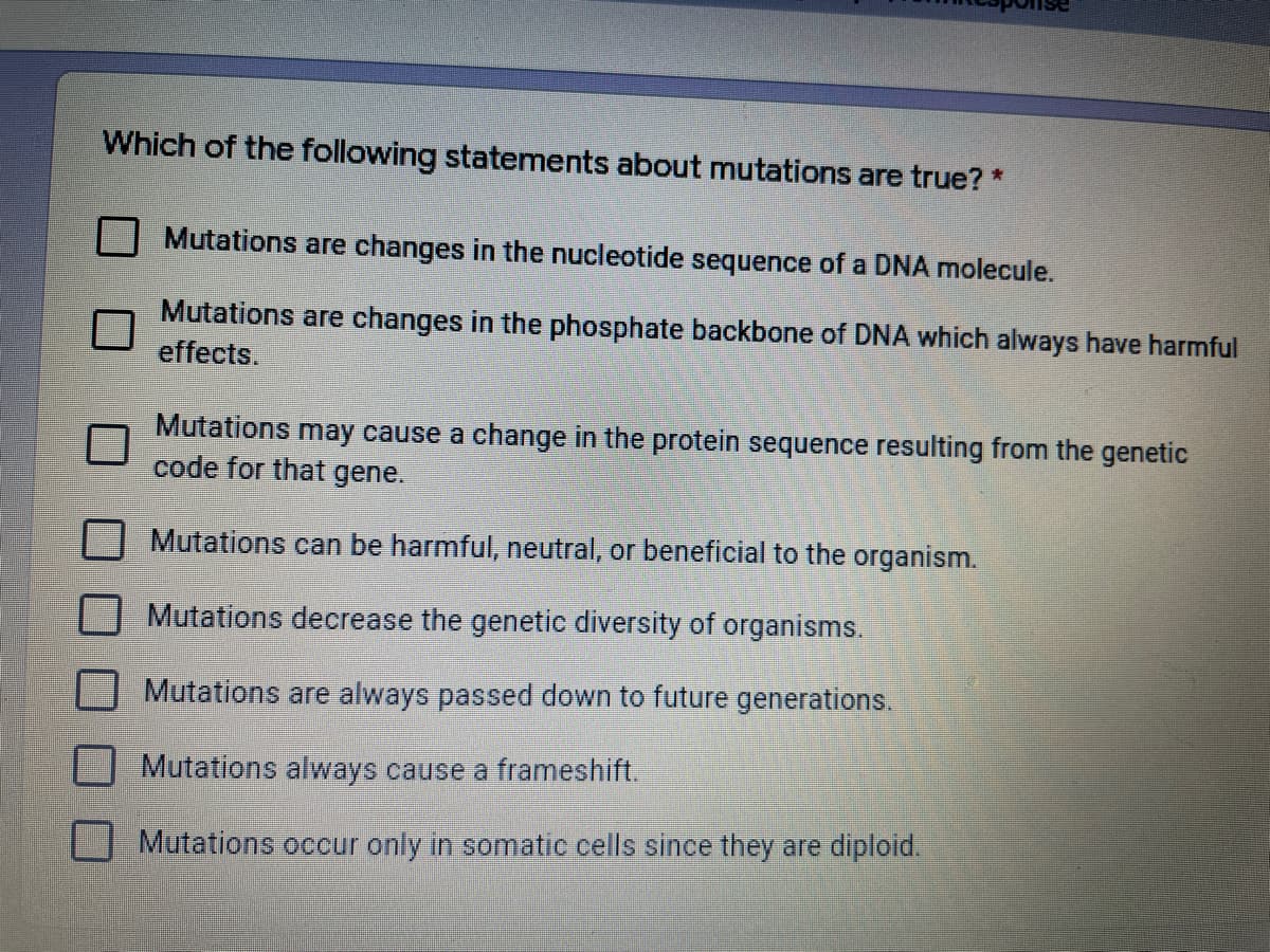 Which of the following statements about mutations are true? *
Mutations are changes in the nucleotide sequence of a DNA molecule.
Mutations are changes in the phosphate backbone of DNA which always have harmful
effects.
Mutations may cause a change in the protein sequence resulting from the genetic
code for that gene.
Mutations can be harmful, neutral, or beneficial to the organism.
Mutations decrease the genetic diversity of organisms.
Mutations are always passed down to future generations.
Mutations always cause a frameshift.
Mutations occur only in somatic cells since they are diploid.
