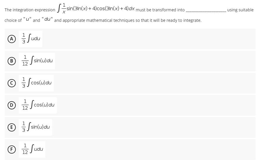 The integration expression sin(3ln(x)+ 4)cos(3In(x) + 4)dx must be transformed into
using suitable
choice of "u" and "du" and appropriate mathematical techniques so that it will be ready to integrate.
1
A)
Judu
⑥ 긁/
1
sin(u)du
12
© Jcos(u)du
/cosulau
1
D
Scos(u)du
12
ⓒ 를/
= sin(u)du
1
(F)
12
Judu
