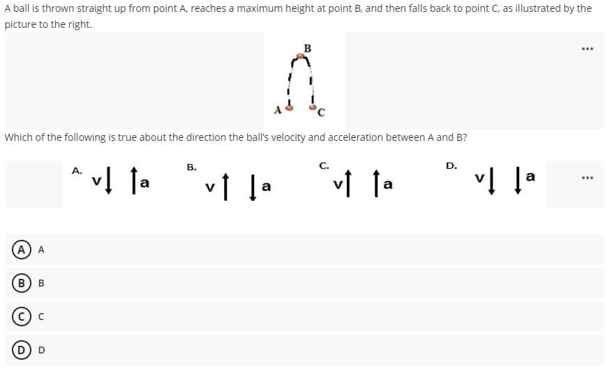 A ball is thrown straight up from point A, reaches a maximum height at point B, and then falls back to point C, as illustrated by the
picture to the right.
B
Which of the following is true about the direction the ball's velocity and acceleration between A and B?
В.
D.
vĮ la
A.
v1 la
vi la
a
...
A A
В) в
c) c
(D) D
