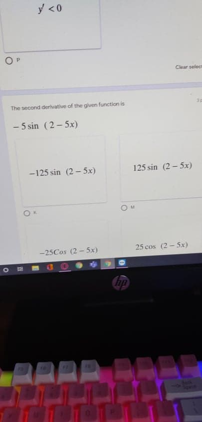 y <0
Clear select
The second derivative of the given function is
- 5 sin (2- 5x)
-125 sin (2 – 5x)
125 sin (2 – 5x)
K.
-25Cos (2 -5x)
25 cos (2 - 5x)
AAAR
15
16
77
78
Bock
11
Space
