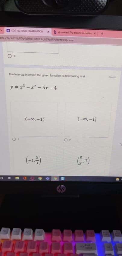 COE 102 FINAL EXAMINATION
Answered The second denivative x
B09-ZN-9FTHpDpde9ths11d0CFg659pWA/formResponse
K
The interval in which the given function is decreasing is at
3 points
y = x³ – x2 – 5x – 4
(-00, -1)
(-00, –1]
(-1)
G-7)
ip
75
70
75
Bask
Space
ins
