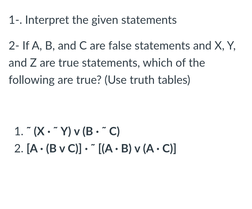 1-. Interpret the given statements
2- If A, B, and C are false statements and X, Y,
and Z are true statements, which of the
following are true? (Use truth tables)
1. " (X• * Y) v (B•* C)
2. [A • (B v C)] • * [[A • B) v (A· C)]
